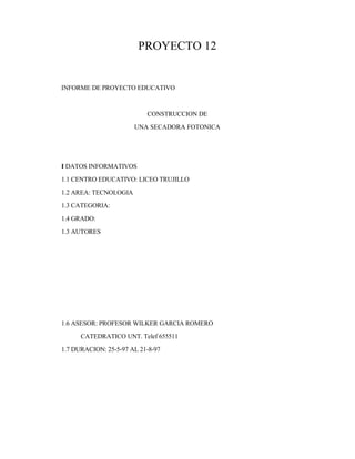 PROYECTO 12
INFORME DE PROYECTO EDUCATIVO
CONSTRUCCION DE
UNA SECADORA FOTONICA
I DATOS INFORMATIVOS
1.1 CENTRO EDUCATIVO: LICEO TRUJILLO
1.2 AREA: TECNOLOGIA
1.3 CATEGORIA:
1.4 GRADO:
1.3 AUTORES
1.6 ASESOR: PROFESOR WILKER GARCIA ROMERO
CATEDRATICO UNT. Telef 655511
1.7 DURACION: 25-5-97 AL 21-8-97
 