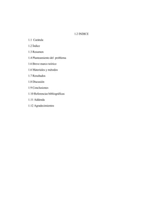 1.2 INDICE
1.1 Carátula
1.2 Índice
1.3 Resumen
1.4 Planteamiento del problema
1.6 Breve marco teórico
1.6 Materiales y métodos
1.7 Resultados
1.8 Discusión
1.9 Conclusiones
1.10 Referencias bibliográficas
1.11 Addenda
1.12 Agradecimientos
 