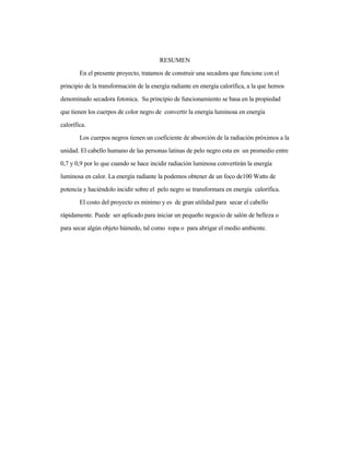 RESUMEN
En el presente proyecto, tratamos de construir una secadora que funcione con el
principio de la transformación de la energía radiante en energía calorífica, a la que hemos
denominado secadora fotonica. Su principio de funcionamiento se basa en la propiedad
que tienen los cuerpos de color negro de convertir la energía luminosa en energía
calorífica.
Los cuerpos negros tienen un coeficiente de absorción de la radiación próximos a la
unidad. El cabello humano de las personas latinas de pelo negro esta en un promedio entre
0,7 y 0,9 por lo que cuando se hace incidir radiación luminosa convertirán la energía
luminosa en calor. La energía radiante la podemos obtener de un foco de100 Watts de
potencia y haciéndolo incidir sobre el pelo negro se transformara en energía calorífica.
El costo del proyecto es mínimo y es de gran utilidad para secar el cabello
rápidamente. Puede ser aplicado para iniciar un pequeño negocio de salón de belleza o
para secar algún objeto húmedo, tal como ropa o para abrigar el medio ambiente.
 