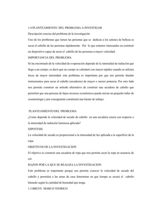 1.4 PLANTEAMIENTO DEL PROBLEMA A INVESTIGAR
Descripción concisa del problema de la investigación
Uno de los problemas que tienen las personas que se dedican a los salones de belleza es
secar el cabello de las personas rápidamente. Por lo que estamos interesados en construir
un dispositivo capaz de secar el cabello de las personas a mayor velocidad.
IMPORTANCIA DEL PROBLEMA
Se ha encontrado de la velocidad de evaporación depende de la intensidad de radiación que
llega a un cuerpo, es decir que un cuerpo se calentará con mayor rapidez cuando se utilizan
focos de mayor intensidad. este problema es importante por que nos permite diseñar
instrumentos para secar el cabello (secadoras) de mayor o menor potencia. Por otro lado
nos permite construir un método alternativo de construir una secadora de cabello que
permitirá que una persona de bajos recursos económicos pueda iniciar un pequeño taller de
cosmetología y por consiguiente constituirá una fuente de trabajo.
PLANTEAMIENTO DEL PROBLEMA
¿Como depende la velocidad de secado de cabello en una secadora casera con respecto a
la intensidad de radiación luminosa aplicada?
HIPOTESIS
La velocidad de secado es proporcional a la intensidad de luz aplicada a la superficie de la
ropa.
OBJETIVOS DE LA INVESTIGACION
El objetivo es construir una secadora de ropa que nos permita secar la ropa en ausencia de
sol.
RAZON POR LA QUE SE REALIZA LA INVESTIGACION
Este problema es importante porque nos permite conocer la velocidad de secado del
cabello y permitirá a las amas de casa determinar en que tiempo se secará el cabello
húmedo según la cantidad de humedad que tenga.
1.5 BREVE MARCO TEORICO
 