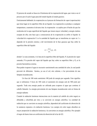El proceso de secado se basa en el fenómeno de la evaporación del agua, que viene a ser el
proceso por el cual el agua pasa del estado líquido al estado gaseoso.
Estrictamente hablando, la evaporación es el proceso de formación de vapor (vaporización)
que tiene lugar en la superficie libre de un líquido. La evaporación se produce a cualquier
temperatura y aumenta al elevarse ésta. la evaporación se explica por el hecho de que las
moléculas de la capa superficial del líquido que tienen mayor velocidad y energía cinética
escapan de ella; esto hace que a consecuencia de la evaporación se enfríe el líquido. la
velocidad de evaporación U es la cantidad de líquido que se transforma en vapor en 1 s
depende de la presión externa y del movimiento de la fase gaseosa que hay sobre la
superficie libre del líquido:
donde C es una constante, A el área de la superficie libre del líquido, Ps la presión de vapor
saturado, P la presión del vapor del líquido que hay sobre su superficie libre y Po es la
presión barométrica externa.
Para poder evaporar el agua es necesario suministrarle una cantidad de calor, la cual puede
provenir de diferentes fuentes, ya sea el sol, aire caliente, o luz proveniente de una
lámpara incandescente.
Un foco de 100 watts suministra 100 joule de energía por segundo. Esto significa
que si utilizamos 5 focos de 100 watts el suministro de energía será de 500 joule por
segundo. Toda esta energía puede ser utilizada para evaporar el agua que contiene el
cabello húmedo. La energía proveniente de una lámpara incandescente está en forma de
energía radiante.
Cuando la radiación luminosa interacciona con la materia (el cabello de color negro) es
difundida y absorbida por ésta y se convierte en energía calorífica. La cantidad de
radiación que se convierte en energía calorífica, dependerá del coeficiente de absorción de
la sustancia expuesta a la radiación luminosa. Los cuerpos de color negro absorben en
mayor proporción la radiación luminosa y la convierten en energía calorífica. Por ejemplo
el negro de humo tiene un coeficiente de absorción de la luz de 0,9.
P)-P(
P
CA
=U s
o
 