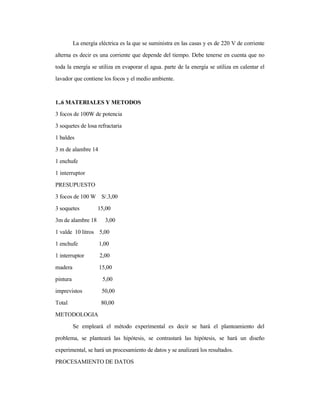 La energía eléctrica es la que se suministra en las casas y es de 220 V de corriente
alterna es decir es una corriente que depende del tiempo. Debe tenerse en cuenta que no
toda la energía se utiliza en evaporar el agua. parte de la energía se utiliza en calentar el
lavador que contiene los focos y el medio ambiente.
1..6 MATERIALES Y METODOS
3 focos de 100W de potencia
3 soquetes de losa refractaria
1 baldes
3 m de alambre 14
1 enchufe
1 interruptor
PRESUPUESTO
3 focos de 100 W S/.3,00
3 soquetes 15,00
3m de alambre 18 3,00
1 valde 10 litros 5,00
1 enchufe 1,00
1 interruptor 2,00
madera 15,00
pintura 5,00
imprevistos 50,00
Total 80,00
METODOLOGIA
Se empleará el método experimental es decir se hará el planteamiento del
problema, se planteará las hipótesis, se contrastará las hipótesis, se hará un diseño
experimental, se hará un procesamiento de datos y se analizará los resultados.
PROCESAMIENTO DE DATOS
 