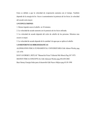 Estos es debido a que la velocidad de evaporación aumenta con el tiempo. También
depende de la energía de los focos si aumentáramos la potencia de los focos, la velocidad
del secado seria mayor.
1.9 CONCLUSIONES
1. Hemos logrado secar el cabello en 10 minutos
2. La velocidad de secado aumenta con la potencia de los focos utilizada.
3. La velocidad de secado depende del color de cabello de las personas. Mientras mas
oscuro es mejor.
5. La velocidad de secado depende de la cantidad de agua que se aplica al cabello
1.10 REFERENCIAS BIBLIOGRAFICAS
ALONSO-FINN FISICA FUNDAMENTAL UNIVERSITARIA Edit Adison Wesley pag
125 1978
B.M YAVORSKY, DETLAF "Manual de Física" Editorial Mir Moscú Pag 247 1975.
HEEWIT FÍSICA CONCEPTUAL Edit Adissson Wesley pag 456-458 2002
Beer Stoney Energía Solar para el desarrollo Edit Nuevo Méjico pag 45-58 1998
 