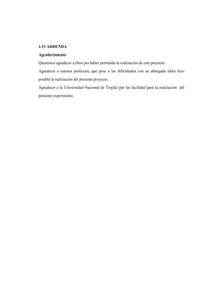 1.11 ADDENDA
Agradecimiento
Queremos agradecer a Dios por haber permitido la realización de este proyecto.
Agradecer a nuestra profesora, que pese a las dificultades con su abnegada labor hizo
posible la realización del presente proyecto.
Agradecer a la Universidad Nacional de Trujillo por las facilidad para la realización del
presente experimento.
 