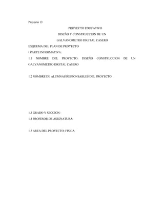 Proyecto 13
PROYECTO EDUCATIVO
DISEÑO Y CONSTRUCCION DE UN
GALVANOMETRO DIGITAL CASERO
ESQUEMA DEL PLAN DE PROYECTO
I PARTE INFORMATIVA:
1.1 NOMBRE DEL PROYECTO: DISEÑO CONSTRUCCION DE UN
GALVANOMETRO DIGITAL CASERO
1.2 NOMBRE DE ALUMNAS RESPONSABLES DEL PROYECTO
1.3 GRADO Y SECCION:
1.4 PROFESOR DE ASIGNATURA:
1.5 AREA DEL PROYECTO: FISICA
 