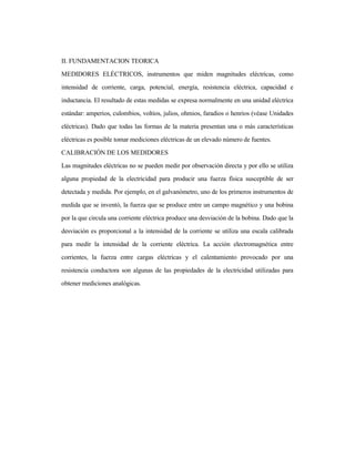 II. FUNDAMENTACION TEORICA
MEDIDORES ELÉCTRICOS, instrumentos que miden magnitudes eléctricas, como
intensidad de corriente, carga, potencial, energía, resistencia eléctrica, capacidad e
inductancia. El resultado de estas medidas se expresa normalmente en una unidad eléctrica
estándar: amperios, culombios, voltios, julios, ohmios, faradios o henrios (véase Unidades
eléctricas). Dado que todas las formas de la materia presentan una o más características
eléctricas es posible tomar mediciones eléctricas de un elevado número de fuentes.
CALIBRACIÓN DE LOS MEDIDORES
Las magnitudes eléctricas no se pueden medir por observación directa y por ello se utiliza
alguna propiedad de la electricidad para producir una fuerza física susceptible de ser
detectada y medida. Por ejemplo, en el galvanómetro, uno de los primeros instrumentos de
medida que se inventó, la fuerza que se produce entre un campo magnético y una bobina
por la que circula una corriente eléctrica produce una desviación de la bobina. Dado que la
desviación es proporcional a la intensidad de la corriente se utiliza una escala calibrada
para medir la intensidad de la corriente eléctrica. La acción electromagnética entre
corrientes, la fuerza entre cargas eléctricas y el calentamiento provocado por una
resistencia conductora son algunas de las propiedades de la electricidad utilizadas para
obtener mediciones analógicas.
 