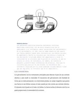 Medidores eléctricosMedidores eléctricosMedidores eléctricosMedidores eléctricos
Los medidores eléctricos permiten determinar distintas
magnitudes eléctricas. Dos de estos dispositivos son el
amperímetro y el voltímetro, ambos variaciones del galvanómetro.
En un galvanómetro, un imán crea un campo magnético que genera
una fuerza medible cuando pasa corriente por una bobina cercana.
El amperímetro desvía la corriente por una bobina a través de
una derivación (ilustrada debajo del amperímetro) y mide la
intensidad de la corriente que fluye por el circuito, al que se
conecta en serie. El voltímetro, en cambio, se conecta en
paralelo y permite medir diferencias de potencial. Para que la
corriente que pase por él sea mínima, la resistencia del
voltímetro (indicada por la línea quebrada situada debajo) tiene
que ser muy alta, al contrario que en el amperímetro.
GALVANOMETROS
Los galvanómetros son los instrumentos principales para detectar el paso de una corriente
eléctrica y para medir su intensidad. El mecanismo del galvanómetro está diseñado de
forma que un imán permanente o un electroimán produce un campo magnético que genera
una fuerza en una bobina cercana al imán cuando por ésta circula una corriente eléctrica.
El elemento móvil puede ser el imán o la bobina. La fuerza inclina el elemento móvil en un
grado proporcional a la intensidad de la corriente.
 