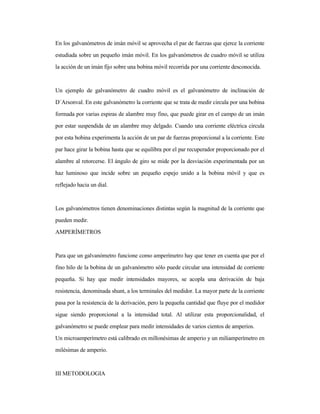 En los galvanómetros de imán móvil se aprovecha el par de fuerzas que ejerce la corriente
estudiada sobre un pequeño imán móvil. En los galvanómetros de cuadro móvil se utiliza
la acción de un imán fijo sobre una bobina móvil recorrida por una corriente desconocida.
Un ejemplo de galvanómetro de cuadro móvil es el galvanómetro de inclinación de
D´Arsonval. En este galvanómetro la corriente que se trata de medir circula por una bobina
formada por varias espiras de alambre muy fino, que puede girar en el campo de un imán
por estar suspendida de un alambre muy delgado. Cuando una corriente eléctrica circula
por esta bobina experimenta la acción de un par de fuerzas proporcional a la corriente. Este
par hace girar la bobina hasta que se equilibra por el par recuperador proporcionado por el
alambre al retorcerse. El ángulo de giro se mide por la desviación experimentada por un
haz luminoso que incide sobre un pequeño espejo unido a la bobina móvil y que es
reflejado hacia un dial.
Los galvanómetros tienen denominaciones distintas según la magnitud de la corriente que
pueden medir.
AMPERÍMETROS
Para que un galvanómetro funcione como amperímetro hay que tener en cuenta que por el
fino hilo de la bobina de un galvanómetro sólo puede circular una intensidad de corriente
pequeña. Si hay que medir intensidades mayores, se acopla una derivación de baja
resistencia, denominada shunt, a los terminales del medidor. La mayor parte de la corriente
pasa por la resistencia de la derivación, pero la pequeña cantidad que fluye por el medidor
sigue siendo proporcional a la intensidad total. Al utilizar esta proporcionalidad, el
galvanómetro se puede emplear para medir intensidades de varios cientos de amperios.
Un microamperímetro está calibrado en millonésimas de amperio y un miliamperímetro en
milésimas de amperio.
III METODOLOGIA
 