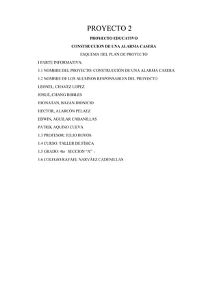 PROYECTO 2
PROYECTO EDUCATIVO
CONSTRUCCION DE UNA ALARMA CASERA
ESQUEMA DEL PLAN DE PROYECTO
I PARTE INFORMATIVA:
1.1 NOMBRE DEL PROYECTO: CONSTRUCCIÓN DE UNA ALARMA CASERA
1.2 NOMBRE DE LOS ALUMNOS RESPONSABLES DEL PROYECTO
LEONEL, CHAVEZ LOPEZ
JOSUÉ, CHANG ROBLES
JHONATAN, BAZAN DIONICIO
HECTOR, ALARCÓN PELAEZ
EDWIN, AGUILAR CABANILLAS
PATRIK AQUINO CUEVA
1.3 PROFESOR: JULIO HOYOS
1.4 CURSO: TALLER DE FÍSICA
1.5 GRADO: 4to SECCION “A” :
1.6 COLEGIO:RAFAEL NARVÁEZ CADENILLAS
 