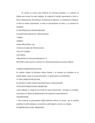 Se armara un circuito para medición de corrientes pequeñas y se utilizará un
display para mostrar los datos digitales. Se empleará el método experimental es decir se
hará el planteamiento del problema, se planteará las hipótesis, se contrastará las hipótesis,
se hará un diseño experimental, se hará un procesamiento de datos y se analizará los
resultados.
IV MATERIALES O INSTRUMENTOS
Una tarjeta para medición de voltajes pequeños
1 display
soldadura
madera 40cmx50cmx 1cm
3 listones de madera de 30cmx2cmx2cm
clavos de 1 pulgada
cola sintética
100g alambre de cobre para bobinado No 35
MUESTRA como muestra se utilizara la corriente producida por una pila o Batería
V PROCESAMIENTO DE DATOS
Se medirán voltajes de diferentes fuentes baterías y se mostrará los resultados en un
display digital. Luego se sacaran promedios y se determinará su incertidumbre.
VI TRATAMIENTO DE DATOS
Se calculara la media aritmética para determinar el voltaje promedio.
VII PLANTEAMIENTO DEL PROBLEMA
¿como depende el voltaje de una fuente de fuerza electromotriz mostrado en el display
con respecto al ángulo de desplazamiento de la aguja de un galvanómetro?
VIII HIPOTESIS
1. Para construir un galvanómetro digital debemos utilizar un circuito que no permita
amplificar la señal analógica y convertirla en señal digital y enviarla a un display.
IX IMPORTANCIA DEL PROBLEMA
 