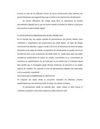 Conocer el valor de las diferentes fuentes de fuerza electromotriz( pilas, baterías) nos
permite determinar una magnitud física que se utiliza en los experimentos de laboratorio.
En nuestro laboratorio del colegio Santa Rosa no disponemos de muchos
galvanómetros digitales por lo que nos hemos tomado la libertad de elaborar un proyecto
para construir un galvanómetro digital.
X ANTECEDENTES BIBLIOGRAFICOS DEL PROBLEMA
En el mercado hay una amplia variedad de galvanómetros que pueden trabajar como
voltímetros o amperímetros que proporcionan una salida digital , en lugar del arreglo
convencional de indicador o aguja y escala. Con el uso de transistores de efecto de campo
adecuados en las etapas de entrada, su impedancia de entrada puede ser grande como la de
los tubos de vacío u otros instrumentos de estado sólido. Se puede elegir entre una amplia
variedad de modificadores de señales de entrada, convertidores ca-cc, convertidores de
resistencia cc, amplificadores, etc, de modo que, en un sentido real, el voltímetro digital
hace posible que el investigador pueda efectuar mediciones de precisión en un amplio
espectro de variables. Por supuesto el costo de galvanómetros digitales esta relacionado
con su exactitud y versatilidad.
XI ETAPAS QUE COMPRENDE EL PROYECTO
Se comprará una tarjeta donde se encuentran instalados los diferentes circuitos
amplificadores que nos permitirán medir el voltaje. Se colocara el display.
El galvanómetro puede ser utilizado para medir voltajes se debe colocar el
voltímetro en paralelo y para medir amperios se debe colocar en serie.
 