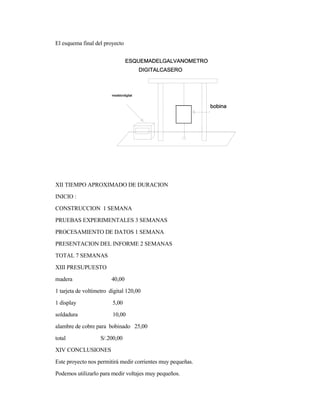 El esquema final del proyecto
XII TIEMPO APROXIMADO DE DURACION
INICIO :
CONSTRUCCION 1 SEMANA
PRUEBAS EXPERIMENTALES 3 SEMANAS
PROCESAMIENTO DE DATOS 1 SEMANA
PRESENTACION DEL INFORME 2 SEMANAS
TOTAL 7 SEMANAS
XIII PRESUPUESTO
madera 40,00
1 tarjeta de voltímetro digital 120,00
1 display 5,00
soldadura 10,00
alambre de cobre para bobinado 25,00
total S/.200,00
XIV CONCLUSIONES
Este proyecto nos permitirá medir corrientes muy pequeñas.
Podemos utilizarlo para medir voltajes muy pequeños.
 