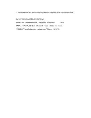 Es muy importante para la comprensión de los principios básicos del electromagnetismo
XV REFERENCIAS BIBLIOGRAFICAS
Alonso Finn "Fisica fundamental Universitaria" edit reverte 1970
B.M YAVORSKY, DETLAF "Manual de Física" Editorial Mir Moscú.
EISBERG "Fisica fundamentos y aplicaciones" Mcgraw Hill 1992.
 