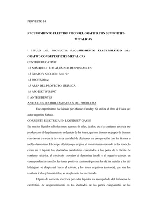PROYECTO 14
RECUBRIMIENTO ELECTROLITICO DEL GRAFITO CON SUPERFICIES
METALICAS
I TITULO DEL PROYECTO: RECUBRIMIENTO ELECTROLITICO DEL
GRAFITO CON SUPERFICIES METALICAS
CENTRO EDUCATIVO:
1.2 NOMBRE DE LOS ALUMNOS RESPONSABLES:
1.3 GRADO Y SECCION: 3ero "C"
1.4 PROFESORA:
1.5 AREA DEL PROYECTO: QUIMICA
1.6 AñO LECTIVO:1997
II ANTECEDENTES
ANTECEDENTES BIBLIOGRAFICOS DEL PROBLEMA
Este experimento fue ideado por Michael Faraday. Se utiliza el libro de Fisica del
autor argentino Sabato.
CORRIENTE ELECTRICA EN LIQUIDOS Y GASES
En muchos líquidos (disoluciones acuosas de sales, ácidos, etc) la corriente eléctrica sse
produce por el desplazamiento ordenado de los iones, que son átomos o grupos de átomos
con exceso o carencia de cierta cantidad de electrones en comparación con los átomos o
moléculas neutros. El campo eléctrico que origina el movimiento ordenado de los iones, lo
crean en el líquido los electrodos conductores conectados a los polos de la fuente de
corriente eléctrica. el electrodo positivo de denomina ánodo y el negativo cátodo. en
correspondencia con ello, los iones positivos (cationes) que son los de los metales y los del
hidrógeno, se desplazará hacia el cátodo, y los iones negativos (aniones), que son los
residuos ácidos y los oxidrilos, se desplazarán hacia el ánodo.
El paso de corriente eléctrica por estos líquidos va acompañado del fenómeno de
eléctrolisis, de desprendimiento en los electrodos de las partes componentes de las
 
