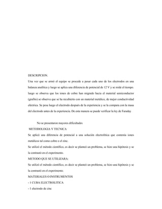 DESCRIPCION.
Una vez que se armó el equipo se procede a pesar cada uno de los electrodos en una
balanza analítica y luego se aplica una diferencia de potencial de 12 V y se mide el tiempo.
luego se observa que los iones de cobre han migrado hacia el material semiconductor
(grafito) se observa que se ha recubierto con un material metálico, de mejor conductividad
eléctrica. Se pesa luego el electrodo después de la experiencia y se la compara con la masa
del electrodo antes de la experiencia. De esta manera se puede verificar la ley de Faraday
No se presentaron mayores dificultades
METODOLOGIA Y TECNICA
Se aplicó una diferencia de potencial a una solución electrolítica que contenía iones
metálicos tal como cobre o el zinc.
Se utilizó el método científico, es decir se planteó un problema, se hizo una hipótesis y se
la contrastó en el experimento.
METODO QUE SE UTILIZARA:
Se utilizó el método científico, es decir se planteó un problema, se hizo una hipótesis y se
la contrastó en el experimento.
MATERIALES O INSTRUMENTOS
- 1 CUBA ELECTROLITICA
- 1 electrodo de cinc
 