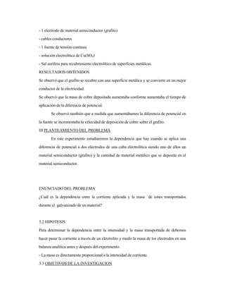 - 1 electrodo de material semiconductor (grafito)
- cables conductores
- 1 fuente de tensión continua
- solución electrolítica de Cu(SO4)
- Sal aurífera para recubrimiento electrolítico de superficies metálicas.
RESULTADOS OBTENIDOS
Se observó que el grafito se recubre con una superficie metálica y se convierte en un mejor
conductor de la electricidad.
Se observó que la masa de cobre depositada aumentaba conforme aumentaba el tiempo de
aplicación de la diferencia de potencial.
Se observó también que a medida que aumentábamos la diferencia de potencial en
la fuente se incrementaba la velocidad de deposición de cobre sobre el grafito.
III PLANTEAMIENTO DEL PROBLEMA
En este experimento estudiaremos la dependencia que hay cuando se aplica una
diferencia de potencial a dos electrodos de una cuba electrolítica siendo uno de ellos un
material semiconductor (grafito) y la cantidad de material metálico que se deposita en el
material semiconductor.
ENUNCIADO DEL PROBLEMA
¿Cuál es la dependencia entre la corriente aplicada y la masa de iones transportados
durante el galvanizado de un material?
3.2 HIPOTESIS
Para determinar la dependencia entre la intensidad y la masa transportada de debemos
hacer pasar la corriente a través de un electrolito y medir la masa de los electrodos en una
balanza analítica antes y después del experimento.
- La masa es directamente proporcional a la intensidad de corriente.
3.3 OBJETIVOS DE LA INVESTIGACION
 