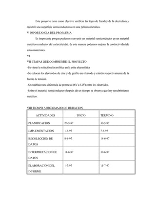 Este proyecto tiene como objetivo verificar las leyes de Faraday de la electrolisis y
recubrir una superficie semiconductora con una película metálica.
V IMPORTANCIA DEL PROBLEMA
Es importante porque podemos convertir un material semiconductor en un material
metálico conductor de la electricidad. de esta manera podemos mejorar la conductividad de
estos materiales.
VI
VII ETAPAS QUE COMPRENDE EL PROYECTO
-Se vierte la solución electrolítica en la cuba electrolítica
-Se colocan los electrodos de cinc y de grafito en el ánodo y cátodo respectivamente de la
fuente de tensión.
-Se establece una diferencia de potencial (6V a 12V) entre los electrodos.
-Sobre el material semiconductor después de un tiempo se observa que hay recubrimiento
metálico.
VIII TIEMPO APROXIMADO DE DURACION
ACTIVIDADES INICIO TERMINO
PLANIFICACION 20-5-97 30-5-97
IMPLEMENTACION 1-6-97 7-6-97
RECOLECCION DE
DATOS
8-6-97 14-6-97
INTERPRETACION DE
DATOS
14-6-97 30-6-97
ELABORACION DEL
INFORME
1-7-97 15-7-97
 