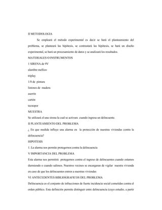 II METODOLOGIA
Se empleará el método experimental es decir se hará el planteamiento del
problema, se planteará las hipótesis, se contrastará las hipótesis, se hará un diseño
experimental, se hará un procesamiento de datos y se analizará los resultados.
MATERIALES O INSTRUMENTOS
1 SIRENA de 9V
alambre mellizo
triplay
1/8 de pintura
listones de madera
aserrín
cartón
tecnopor
MUESTRA
Se utilizará el una sirena la cual se activara cuando ingresa un delincuente.
II PLANTEAMIENTO DEL PROBLEMA
¿ En que medida influye una alarma en la protección de nuestras viviendas contra la
delincuencia?
HIPOTESIS
1. La alarma nos permite protegernos contra la delincuencia
V IMPORTANCIA DEL PROBLEMA
Esta alarma nos permitirá protegernos contra el ingreso de delincuentes cuando estamos
durmiendo o cuando salimos. Nuestros vecinos se encargaran de vigilar nuestra vivienda
en caso de que los delincuentes entren a nuestras viviendas
VI ANTECEDENTES BIBLIOGRAFICOS DEL PROBLEMA
Delincuencia es el conjunto de infracciones de fuerte incidencia social cometidas contra el
orden público. Esta definición permite distinguir entre delincuencia (cuyo estudio, a partir
 