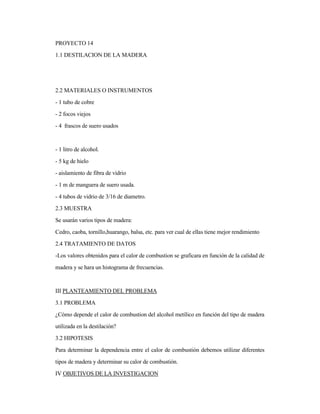 PROYECTO 14
1.1 DESTILACION DE LA MADERA
2.2 MATERIALES O INSTRUMENTOS
- 1 tubo de cobre
- 2 focos viejos
- 4 frascos de suero usados
- 1 litro de alcohol.
- 5 kg de hielo
- aislamiento de fibra de vidrio
- 1 m de manguera de suero usada.
- 4 tubos de vidrio de 3/16 de diametro.
2.3 MUESTRA
Se usarán varios tipos de madera:
Cedro, caoba, tornillo,huarango, balsa, etc. para ver cual de ellas tiene mejor rendimiento
2.4 TRATAMIENTO DE DATOS
-Los valores obtenidos para el calor de combustion se graficara en función de la calidad de
madera y se hara un histograma de frecuencias.
III PLANTEAMIENTO DEL PROBLEMA
3.1 PROBLEMA
¿Cómo depende el calor de combustion del alcohol metílico en función del tipo de madera
utilizada en la destilación?
3.2 HIPOTESIS
Para determinar la dependencia entre el calor de combustión debemos utilizar diferentes
tipos de madera y determinar su calor de combustión.
IV OBJETIVOS DE LA INVESTIGACION
 