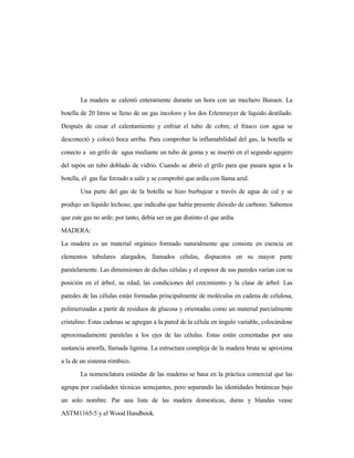 La madera se calentó enteramente durante un hora con un mechero Bunsen. La
botella de 20 litros se lleno de un gas incoloro y los dos Erlenmeyer de líquido destilado.
Después de cesar el calentamiento y enfriar el tubo de cobre, el frasco con agua se
desconectó y colocó boca arriba. Para comprobar la inflamabilidad del gas, la botella se
conecto a un grifo de agua mediante un tubo de goma y se insertó en el segundo agujero
del tapón un tubo doblado de vidrio. Cuando se abrió el grifo para que pasara agua a la
botella, el gas fue forzado a salir y se comprobó que ardía con llama azul.
Una parte del gas de la botella se hizo burbujear a través de agua de cal y se
produjo un líquido lechoso, que indicaba que había presente dióxido de carbono. Sabemos
que este gas no arde; por tanto, debía ser un gas distinto el que ardía.
MADERA:
La madera es un material orgánico formado naturalmente que consiste en esencia en
elementos tubulares alargados, llamados células, dispuestos en su mayor parte
paralelamente. Las dimensiones de dichas células y el espesor de sus paredes varían con su
posición en el árbol, su edad, las condiciones del crecimiento y la clase de árbol. Las
paredes de las células están formadas principalmente de moléculas en cadena de celulosa,
polimerizadas a partir de residuos de glucosa y orientadas como un material parcialmente
cristalino. Estas cadenas se agregan a la pared de la célula en ángulo variable, colocándose
aproximadamente paralelas a los ejes de las células. Estas están cementadas por una
sustancia amorfa, llamada lignina. La estructura compleja de la madera bruta se aproxima
a la de un sistema rómbico.
La nomenclatura estándar de las maderas se basa en la práctica comercial que las
agrupa por cualidades técnicas semejantes, pero separando las identidades botánicas bajo
un solo nombre. Par una lista de las madera domesticas, duras y blandas vease
ASTM1165-5 y el Wood Handbook.
 