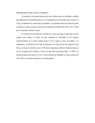 PROPIEDADES FISICAS DE LA MADERA
La madera es un material higroscopico que contiene agua en cantidades variables
que dependen de la humedad relativa y de la temperatura de la atmósfera que la rodee. En
la fig. se establecen las condiciones de equilibrio. La condición normal de referencia paara
la madera es su peso secada en estufa que se determina secándola entre 100 y 105 °C hasta
que se mantenga constante su peso.
El contenido de humedad de la madera es el peso del agua en porcentaje del que
aquella tiene secada en estufa. El agua solamente es absorbida en las regiones
intermoleculares de la pared celular hasta el 31%, según la clase de madera y la
temperatura. Al máximo de este tipo de absorción se le llama punto de saturación de la
fibra y se toma, de ordinario como el 28% de la temperatura ambiente. Puede introducirse
en las cavidades de las células en forma de agua libre que puede llegar al 700%. La
madera secada al aire tiene el 12 al 15% del contenido de humedad. la verde contiene del
40 al 100% en los limites ordinarios de sus densidades.
 