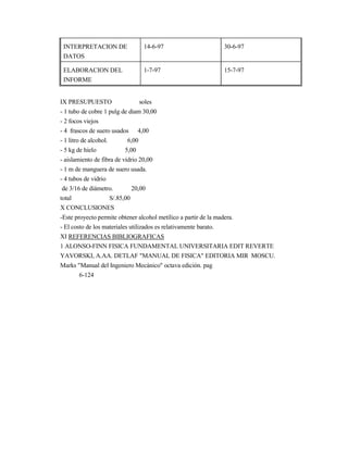 INTERPRETACION DE
DATOS
14-6-97 30-6-97
ELABORACION DEL
INFORME
1-7-97 15-7-97
IX PRESUPUESTO soles
- 1 tubo de cobre 1 pulg de diam 30,00
- 2 focos viejos
- 4 frascos de suero usados 4,00
- 1 litro de alcohol. 6,00
- 5 kg de hielo 5,00
- aislamiento de fibra de vidrio 20,00
- 1 m de manguera de suero usada.
- 4 tubos de vidrio
de 3/16 de diámetro. 20,00
total S/.85,00
X CONCLUSIONES
-Este proyecto permite obtener alcohol metílico a partir de la madera.
- El costo de los materiales utilizados es relativamente barato.
XI REFERENCIAS BIBLIOGRAFICAS
1 ALONSO-FINN FISICA FUNDAMENTAL UNIVERSITARIA EDIT REVERTE
YAVORSKI, A.AA. DETLAF "MANUAL DE FISICA" EDITORIA MIR MOSCU.
Marks "Manual del Ingeniero Mecánico" octava edición. pag
6-124
 