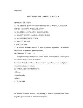 Proyecto 15
CONSTRUCCION DE UNA GRUA MAGNETICA
I PARTE INFORMATIVA
1.1 NOMBRE DEL PROYECTO: CONSTRUCCION DE UNA GRUA MAGNETICA
CENTRO EDUCATIVO: WILLIAM HARVEY
1.2 NOMBRE DE LOS ALUMNOS RESPONSABLES:
1.3 GRADO Y SECCION: 1er GRADO B SECUNDARIA
1.4 AREA DEL PROYECTO: FISICA
1.5 AñO LECTIVO:2003
II METODOLOGIA:
2.1 Se utilizará el método científico es decir se planteará el problema y se hará una
hipótesis y se la comprobará experimentalmente.
METODO QUE SE UTILIZARA:
Para generar campos magnéticos se usará el método electromagnético, haciendo pasar
una corriente eléctrica a través de una bobina.
Se utilizará el método científico, es decir se planteará un problema, se hará una hipótesis y
se la contrastará en el experimento.
2.2 MATERIALES O INSTRUMENTOS
- 1 bobina
- 1 transformador
- tablero.
2.3 MUESTRAS
Se utilizaran diferentes bobinas y se procederá a medir la correspondiente fuerza
magnética que ejerce sobre un material ferromagnético.
 