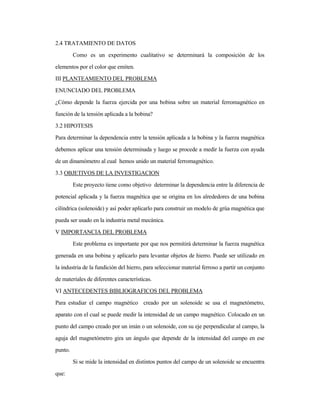 2.4 TRATAMIENTO DE DATOS
Como es un experimento cualitativo se determinará la composición de los
elementos por el color que emiten.
III PLANTEAMIENTO DEL PROBLEMA
ENUNCIADO DEL PROBLEMA
¿Cómo depende la fuerza ejercida por una bobina sobre un material ferromagnético en
función de la tensión aplicada a la bobina?
3.2 HIPOTESIS
Para determinar la dependencia entre la tensión aplicada a la bobina y la fuerza magnética
debemos aplicar una tensión determinada y luego se procede a medir la fuerza con ayuda
de un dinamómetro al cual hemos unido un material ferromagnético.
3.3 OBJETIVOS DE LA INVESTIGACION
Este proyecto tiene como objetivo determinar la dependencia entre la diferencia de
potencial aplicada y la fuerza magnética que se origina en los alrededores de una bobina
cilíndrica (solenoide) y así poder aplicarlo para construir un modelo de grúa magnética que
pueda ser usado en la industria metal mecánica.
V IMPORTANCIA DEL PROBLEMA
Este problema es importante por que nos permitirá determinar la fuerza magnética
generada en una bobina y aplicarlo para levantar objetos de hierro. Puede ser utilizado en
la industria de la fundición del hierro, para seleccionar material ferroso a partir un conjunto
de materiales de diferentes características.
VI ANTECEDENTES BIBLIOGRAFICOS DEL PROBLEMA
Para estudiar el campo magnético creado por un solenoide se usa el magnetómetro,
aparato con el cual se puede medir la intensidad de un campo magnético. Colocado en un
punto del campo creado por un imán o un solenoide, con su eje perpendicular al campo, la
aguja del magnetómetro gira un ángulo que depende de la intensidad del campo en ese
punto.
Si se mide la intensidad en distintos puntos del campo de un solenoide se encuentra
que:
 