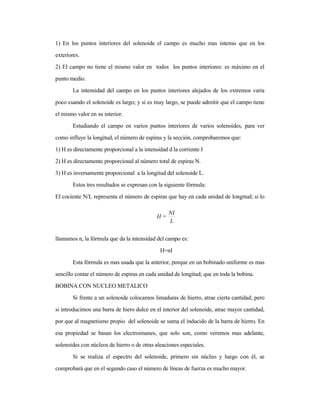1) En los puntos interiores del solenoide el campo es mucho mas intenso que en los
exteriores.
2) El campo no tiene el mismo valor en todos los puntos interiores: es máximo en el
punto medio.
La intensidad del campo en los puntos interiores alejados de los extremos varia
poco cuando el solenoide es largo; y si es muy largo, se puede admitir que el campo tiene
el mismo valor en su interior.
Estudiando el campo en varios puntos interiores de varios solenoides, para ver
como influye la longitud, el número de espiras y la sección, comprobaremos que:
1) H es directamente proporcional a la intensidad d la corriente I
2) H es directamente proporcional al número total de espiras N.
3) H es inversamente proporcional a la longitud del solenoide L.
Estos tres resultados se expresan con la siguiente fórmula:
El cociente N/L representa el número de espiras que hay en cada unidad de longitud; si lo
llamamos n, la fórmula que da la intensidad del campo es:
H=nI
Esta fórmula es mas usada que la anterior, porque en un bobinado uniforme es mas
sencillo contar el número de espiras en cada unidad de longitud; que en toda la bobina.
BOBINA CON NUCLEO METALICO
Si frente a un solenoide colocamos limaduras de hierro, atrae cierta cantidad; pero
si introducimos una barra de hiero dulce en el interior del solenoide, atrae mayor cantidad,
por que al magnetismo propio del solenoide se suma el inducido de la barra de hierro. En
esa propiedad se basan los electroimanes, que solo son, como veremos mas adelante,
solenoides con núcleos de hierro o de otras aleaciones especiales.
Si se realiza el espectro del solenoide, primero sin núcleo y luego con él, se
comprobará que en el segundo caso el número de líneas de fuerza es mucho mayor.
L
NI
=H
 