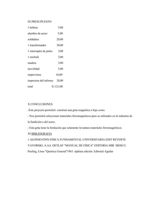 IX PRESUPUESTO
1 bobina 5,00
alambre de acero 5,00
soldadura 20,00
1 transformador 38,00
1 interruptor de pulso 3,00
1 enchufe 2,00
madera 3,00
movilidad 5,00
imprevistos 10,00
impresion del informe 20,00
total S/.121,00
X CONCLUSIONES
-Este proyecto permitirá construir una grúa magnética a bajo costo.
- Nos permitirá seleccionar materiales ferromagnéticos para se utilizados en la industria de
la fundición o del acero.
- Esta grúa tiene la limitación que solamente levantara materiales ferromagnéticos.
XI BIBLIOGRAFIA
1 ALONSO-FINN FISICA FUNDAMENTAL UNIVERSITARIA EDIT REVERTE
YAVORSKI, A.AA. DETLAF "MANUAL DE FISICA" EDITORIA MIR MOSCU.
Pauling, Linus "Quimica General"1963. séptima edición. Editorial Aguilar
 