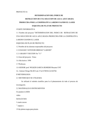 PROYECTO 16
DETERMINACION DEL INDICE DE
REFRACCION DE UNA SOLUCION DE AGUA AZUCARADA
PRODUCIDA POR LA COOPERATIVA LAREDO USANDO EL LASER
ESQUEMA DE PLAN DE PROYECTO
I PARTE INFORMATIVA
1.1 Nombre del proyecto "DETERMINACION DEL INDICE DE REFRACCION DE
UNA SOLUCION DE AGUA AZUCARADA PRODUCIDA POR LA COOPERATIVA
LAREDO USANDO EL LASER
ESQUEMA DE PLAN DE PROYECTO
1.2 Nombre de las alumnas responsables del proyecto:
1.3 COLEGIO:"ANTENOR ORREGO "LAREDO"
1.3.1 GRADO Y SECCION 5to " E "
1.4 Area del proyecto: Física
1.6 Año lectivo: 1998
1.7 Profesora:
1.8 ASESOR: prof. WILKER GARCIA ROMERO Docente UNT
Av. Antenor Orrego Mz B3 Lote 15 tel 674036-Cel 642766
II METODOLOGIA
2.1 METODO QUE SE UTILIZARA
Se utilizará el método científico para la el planeamiento de todo el proceso de
investigación.
2.2 MATERIALES O INSTRUMENTOS
Un puntero LASER
vidrio
lamina de latón
1 cuarto oscuro
2
espejos s
1/8 de pintura negra para pizarra
 