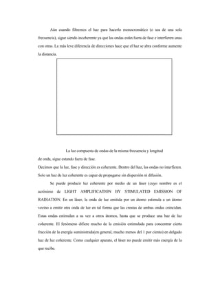 Aún cuando filtremos el haz para hacerlo monocromático (o sea de una sola
frecuencia), sigue siendo incoherente ya que las ondas están fuera de fase e interfieren unas
con otras. La más leve diferencia de direcciones hace que el haz se abra conforme aumente
la distancia.
La luz compuesta de ondas de la misma frecuencia y longitud
de onda, sigue estando fuera de fase.
Decimos que la luz, fase y dirección es coherente. Dentro del haz, las ondas no interfieren.
Solo un haz de luz coherente es capaz de propagarse sin dispersión ni difusión.
Se puede producir luz coherente por medio de un láser (cuyo nombre es el
acrónimo de LIGHT AMPLIFICATION BY STIMULATED EMISSION OF
RADIATION. En un láser, la onda de luz emitida por un átomo estimula a un átomo
vecino a emitir otra onda de luz en tal forma que las crestas de ambas ondas coincidan.
Estas ondas estimulan a su vez a otros átomos, hasta que se produce una haz de luz
coherente. El fenómeno difiere mucho de la emisión estimulada para concentrar cierta
fracción de la energía suministrada(en general, mucho menos del 1 por ciento) en delgado
haz de luz coherente. Como cualquier aparato, el láser no puede emitir más energía de la
que recibe.
 