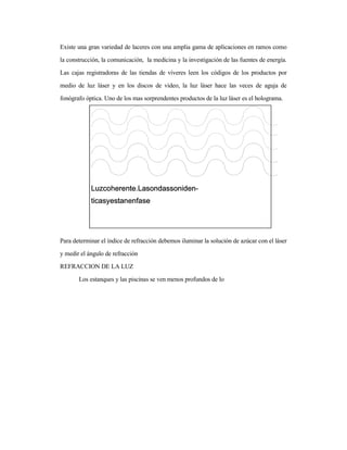 Existe una gran variedad de laceres con una amplia gama de aplicaciones en ramos como
la construcción, la comunicación, la medicina y la investigación de las fuentes de energía.
Las cajas registradoras de las tiendas de víveres leen los códigos de los productos por
medio de luz láser y en los discos de video, la luz láser hace las veces de aguja de
fonógrafo óptica. Uno de los mas sorprendentes productos de la luz láser es el holograma.
Para determinar el índice de refracción debemos iluminar la solución de azúcar con el láser
y medir el ángulo de refracción
REFRACCION DE LA LUZ
Los estanques y las piscinas se ven menos profundos de lo
 