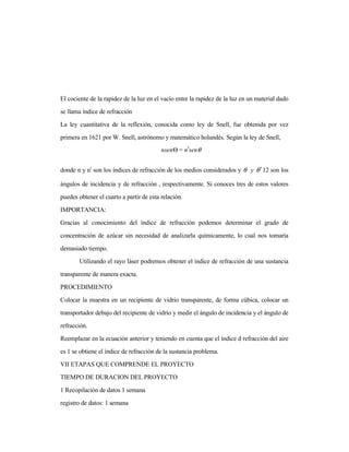 El cociente de la rapidez de la luz en el vacío entre la rapidez de la luz en un material dado
se llama índice de refracción
La ley cuantitativa de la reflexión, conocida como ley de Snell, fue obtenida por vez
primera en 1621 por W. Snell, astrónomo y matemático holandés. Según la ley de Snell,
donde n y n' son los índices de refracción de los medios considerados y θθ ′y 12 son los
ángulos de incidencia y de refracción , respectivamente. Si conoces tres de estos valores
puedes obtener el cuarto a partir de esta relación.
IMPORTANCIA:
Gracias al conocimiento del índice de refracción podemos determinar el grado de
concentración de azúcar sin necesidad de analizarla químicamente, lo cual nos tomaría
demasiado tiempo.
Utilizando el rayo láser podremos obtener el índice de refracción de una sustancia
transparente de manera exacta.
PROCEDIMIENTO
Colocar la muestra en un recipiente de vidrio transparente, de forma cúbica, colocar un
transportador debajo del recipiente de vidrio y medir el ángulo de incidencia y el ángulo de
refracción.
Reemplazar en la ecuación anterior y teniendo en cuenta que el índice d refracción del aire
es 1 se obtiene el índice de refracción de la sustancia problema.
VII ETAPAS QUE COMPRENDE EL PROYECTO
TIEMPO DE DURACION DEL PROYECTO
1 Recopilación de datos 1 semana
registro de datos: 1 semana
θsenn=nsen ′Θ
 