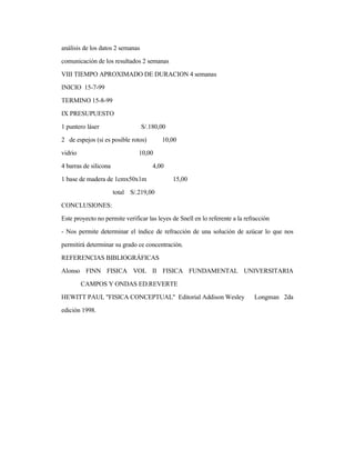 análisis de los datos 2 semanas
comunicación de los resultados 2 semanas
VIII TIEMPO APROXIMADO DE DURACION 4 semanas
INICIO 15-7-99
TERMINO 15-8-99
IX PRESUPUESTO
1 puntero láser S/.180,00
2 de espejos (si es posible rotos) 10,00
vidrio 10,00
4 barras de silicona 4,00
1 base de madera de 1cmx50x1m 15,00
total S/.219,00
CONCLUSIONES:
Este proyecto no permite verificar las leyes de Snell en lo referente a la refracción
- Nos permite determinar el índice de refracción de una solución de azúcar lo que nos
permitirá determinar su grado ce concentración.
REFERENCIAS BIBLIOGRÁFICAS
Alonso FINN FISICA VOL II FISICA FUNDAMENTAL UNIVERSITARIA
CAMPOS Y ONDAS ED.REVERTE
HEWITT PAUL "FISICA CONCEPTUAL" Editorial Addison Wesley Longman 2da
edición 1998.
 