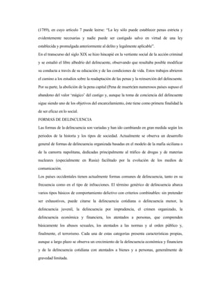 (1789), en cuyo artículo 7 puede leerse: “La ley sólo puede establecer penas estricta y
evidentemente necesarias y nadie puede ser castigado salvo en virtud de una ley
establecida y promulgada anteriormente al delito y legalmente aplicable”.
En el transcurso del siglo XIX se hizo hincapié en la vertiente social de la acción criminal
y se estudió el libre albedrío del delincuente, observando que resultaba posible modificar
su conducta a través de su educación y de las condiciones de vida. Estos trabajos abrieron
el camino a los estudios sobre la readaptación de las penas y la reinserción del delincuente.
Por su parte, la abolición de la pena capital (Pena de muerte)en numerosos países supuso el
abandono del valor ‘mágico’ del castigo y, aunque la toma de conciencia del delincuente
sigue siendo uno de los objetivos del encarcelamiento, éste tiene como primera finalidad la
de ser eficaz en lo social.
FORMAS DE DELINCUENCIA
Las formas de la delincuencia son variadas y han ido cambiando en gran medida según los
periodos de la historia y los tipos de sociedad. Actualmente se observa un desarrollo
general de formas de delincuencia organizada basadas en el modelo de la mafia siciliana o
de la camorra napolitana, dedicadas principalmente al tráfico de drogas y de materias
nucleares (especialmente en Rusia) facilitado por la evolución de los medios de
comunicación.
Los países occidentales tienen actualmente formas comunes de delincuencia, tanto en su
frecuencia como en el tipo de infracciones. El término genérico de delincuencia abarca
varios tipos básicos de comportamiento delictivo con criterios combinables: sin pretender
ser exhaustivos, puede citarse la delincuencia cotidiana o delincuencia menor, la
delincuencia juvenil, la delincuencia por imprudencia, el crimen organizado, la
delincuencia económica y financiera, los atentados a personas, que comprenden
básicamente los abusos sexuales, los atentados a las normas y al orden público y,
finalmente, el terrorismo. Cada una de estas categorías presenta características propias,
aunque a largo plazo se observa un crecimiento de la delincuencia económica y financiera
y de la delincuencia cotidiana con atentados a bienes y a personas, generalmente de
gravedad limitada.
 