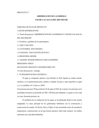 PROYECTO 17
ARBORIZACION DE LAS RIBERAS
USO DE LAS AGUAS DEL RIO MOCHE
ESQUEMA DE PLAN DE PROYECTO
1 DATOS INFORMATIVOS
1.1 Titulo del proyecto "ARBORIZACION DE LAS RIBERAS Y USO DE LAS AGUAS
DEL RIO MOCHE"
1.2 Nombres y apellidos de los participantes:
1.3 AñO Y SECCION :
1.4 CATEGORIA: SECUNDARIA
1.5 COLEGIO: "SAN VICENTE DE PAUL"
1.6 PROFESOR ASESOR:
1.7 ASESOR: WILKER HERNAN GARCIA ROMERO
PROFESION: FISICO
OCUPACION: DOCENTE UNIVERSITARIO UNT
1.8 Area del proyecto: ecología
2. FUNDAMENTACION CIENTIFICA
El agua es compuesto químico cuya fórmula es H2O, líquido en estado normal,
incolora y si es químicamente pura, inodora e insípida. Su peso y calor específico es igual
a 1 y se solidifica a 0° y hierve a 100°C.
Una persona que pesa 70 Kg contienen 42 de agua (el 60% de su peso). Las personas en la
actualidad consumen un promedio de 500 a 700 litros por habitante. La gente se lava cada
vez mas, frecuenta piscinas, etc.
El problema de la conducción de las aguas se ha planteado desde la mas remota
antigüedad. La tarea principal de los gobernantes babilonios era la construcción y
conservación de canales. En Persia, Siria y Chipre se han encontrado restos de acueductos
antiquísimos, construcciones en las que fueron maestros sobre todo romanos. Los árabes
realizaron una vasta labor hidráulica.
 