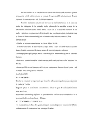 En la actualidad no se concibe la creación de una ciudad donde no exista agua en
abundancia, y todo núcleo urbano se procura el imprescindible abastecimiento de este
elemento, de manera que sea más factible y económica.
Nosotros planteamos un proyecto novedoso e interesante basado en la idea que
tenían los babilonios de las ciudades jardín, planteando la necesidad urgente de la
arborización inmediata de las riberas del río Moche con el fin de evitar la erosión de los
suelos y asimismo construir muros de contención que permitan construir piscigranjas para
la crianza de peces ornamentales y para la alimentación (carpa, life, charcoca, etc)
3 OBJETIVOS
- Diseñar un proyecto para arborizar las riberas del río Moche.
- Construir un sistema de purificación del agua del río Moche utilizando métodos que no
dañen el medio ambiente ni destruyan la capa de ozono con agentes químicos.
-Diseñar pequeñas piscigranjas para la crianza de peces ornamentales y para el consumo
humano.
- Enseñar a los estudiantes los beneficios que puede darnos el uso de las aguas del río
Moche.
-favorecer el filtrado del las aguas del río con el consiguiente disminución del caudal y así
evitar los daños a los poblados ribereños.
4 APLICACION
4.1 PEDAGOGICA
Enseñar al estudiante la importancia que tienen los árboles como pulmones de oxígeno de
la ciudad de Trujillo.
Se puede aplicar en la enseñanza a los alumnos a utilizar el aguas de los ríos obtención de
agua para riego.
Se enseña al estudiante y al público en general a tomar conciencia de la importancia de la
preservación del medio ambiente y del agua.
4.2 TECNOLOGICA O INDUSTRIAL
-Se puede aplicar en el uso del agua marina para crianza de peces y para sembrar árboles
en las cercanías de las aguas del mar previa purificación.
 
