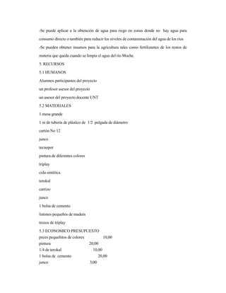 -Se puede aplicar a la obtención de agua para riego en zonas donde no hay agua para
consumo directo o también para reducir los niveles de contaminación del agua de los ríos
-Se pueden obtener insumos para la agricultura tales como fertilizantes de los restos de
materia que queda cuando se limpia el agua del río Moche.
5. RECURSOS
5.1 HUMANOS
Alumnos participantes del proyecto
un profesor asesor del proyecto
un asesor del proyecto docente UNT
5.2 MATERIALES
1 mesa grande
1 m de tubería de plástico de 1/2 pulgada de diámetro
cartón No 12
junco
tecnopor
pintura de diferentes colores
triplay
cola sintética
terokal
carrizo
junco
1 bolsa de cemento
listones pequeños de madera
trozos de triplay
5.3 ECONOMICO:PRESUPUESTO
peces pequeñitos de colores 10,00
pintura 20,00
1/4 de terokal 10,00
1 bolsa de cemento 20,00
junco 3,00
 