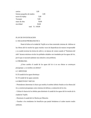 carrizo 1,00
listones pequeños de madera 2,00
trozos de triplay 5,00
Tecnopor 9,00
mano de obra 30,00
movilidad 20,00
total S/. 140,00
PLAN DE INVESTIGACION
6.1 REALIDAD PROBLEMATICA
Hasta la fecha en la ciudad de Trujillo no se han construido sistemas de defensa en
las riberas del río moche las aguas muchas veces de desperdician de manera irresponsable
y su caudal erosiona las tierras de cultivo y en épocas de verano cuando el "fenómeno del
niño" alcanza máximos niveles los poblados aledaños son inundados por las aguas del río,
por lo que es necesario plantear una solución a este problema.
6.2 PROBLEMA
¿Cómo cambia el caudal de las aguas del río si en sus riberas se construyen
piscigranjas y se siembra con árboles?
6.3 HIPOTESIS
h1.El caudal de las aguas disminuye
h2. El caudal de las aguas aumenta
6.4 OBJETIVOS Y METAS
- Pretendemos determinar el efecto que tendría el sembrar árboles frutales en las riberas del
río y construir piscigranjas como sistemas de defensa y contención de los ríos.
- Utilizar la fuerza de los árboles para disminuir el caudal de las aguas del río moche de la
ciudad de Trujillo.
- Disminuir el caudal del río Moche por filtración.
- Enseñar a los estudiantes los beneficios que puede brindarnos el cuidar nuestro medio
ambiente.
 
