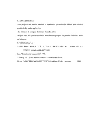 6.6 CONCLUSIONES
-Este proyecto nos permite aprender la importancia que tienen los árboles para evitar la
erosión de los suelos por los ríos
- La filtración de las aguas disminuye el caudal del río
-Mejora nivel del aguas subterráneas para obtener agua para las grandes ciudades a partir
del subsuelo.
6.7 BIBLIOGRÁFIA
Alonso FINN FISICA VOL II FISICA FUNDAMENTAL UNIVERSITARIA
CAMPOS Y ONDAS ED.REVERTE
Jaks. "Energía solar y desarrollo" 1996.
Yavorsky y A.Detlaff "Manual de Física" Editorial Mir Moscú.
Hewitt Paul G. "FISICA CONCEPTUAL" Ed. Addison Wesley Longman 1998.
 