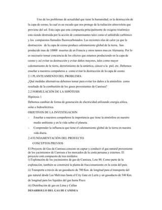 Uno de los problemas de actualidad que tiene la humanidad, es la destrucción de
la capa de ozono, la cual es un escudo que nos protege de la radiación ultravioleta que
proviene del sol. Esta capa que esta compuesta principalmente de oxigeno triatómico
esta siendo destruida por la acción de contaminantes tales como el anhídrido carbónico
y los compuestos llamados fluorocarbonados. Las recientes olas de calor ya que la
destrucción de la capa de ozono produce calentamiento global de la tierra, han
producido mas de 10000 muertes de en Francia y otros tantos mas en Alemania. Por lo
es necesario tomar conciencia de los efectos que estamos produciendo en la capa de
ozono y así evitar su destrucción y evitar daños mayores, tales como mayor
calentamiento de la tierra, derretimiento de la antártica, cáncer a la piel, etc. Debemos
enseñar a nuestros compañeros a como evitar la destrucción de la capa de ozono.
2.1 PLANTEAMIENTO DEL PROBLEMA:
¿Qué medidas alternativas debemos tomar para evitar los daños a la atmósfera como
resultado de la combustión de los gases provenientes de Camisea?
2.2 FORMULACIÓN DE LA HIPÓTESIS
Hipótesis 1
Debemos cambiar de forma de generación de electricidad utilizando energía eólica,
solar o hidroeléctrica.
OBJETIVOS DE LA INVESTIGACION
- Enseñar a nuestros compañeros la importancia que tiene la atmósfera en nuestro
medio ambiente y en la vida sobre el planeta.
- Comprender la influencia que tiene el calentamiento global de la tierra en nuestra
vida diaria.
2.4 FUNDAMENTACIÓN DEL PROYECTO
CONCEPTOS PREVIOS
El Proyecto de Gas de Camisea consiste en captar y conducir el gas natural proveniente
de los yacimientos de Camisea a los mercados de la costa peruana y externos. El
proyecto está compuesto de tres módulos:
i) Explotación de los yacimientos de gas de Camisea, Lote 88. Como parte de la
explotación, también se construirá la planta de fraccionamiento en la costa del país.
ii) Transporte a través de un gasoducto de 700 Km. de longitud para el transporte del
gas natural desde Las Malvinas hasta el City Gate en Lurín y un gasoducto de 540 Km.
de longitud para los líquidos del gas hasta Pisco
iii) Distribución de gas en Lima y Callao
DESARROLLO DEL GAS DE CAMISEA
 