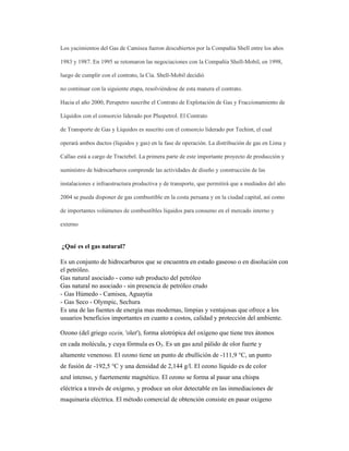 Los yacimientos del Gas de Camisea fueron descubiertos por la Compañía Shell entre los años
1983 y 1987. En 1995 se retomaron las negociaciones con la Compañía Shell-Mobil, en 1998,
luego de cumplir con el contrato, la Cía. Shell-Mobil decidió
no continuar con la siguiente etapa, resolviéndose de esta manera el contrato.
Hacia el año 2000, Perupetro suscribe el Contrato de Explotación de Gas y Fraccionamiento de
Líquidos con el consorcio liderado por Pluspetrol. El Contrato
de Transporte de Gas y Líquidos es suscrito con el consorcio liderado por Techint, el cual
operará ambos ductos (líquidos y gas) en la fase de operación. La distribución de gas en Lima y
Callao está a cargo de Tractebel. La primera parte de este importante proyecto de producción y
suministro de hidrocarburos comprende las actividades de diseño y construcción de las
instalaciones e infraestructura productiva y de transporte, que permitirá que a mediados del año
2004 se pueda disponer de gas combustible en la costa peruana y en la ciudad capital, así como
de importantes volúmenes de combustibles líquidos para consumo en el mercado interno y
externo
¿Qué es el gas natural?
Es un conjunto de hidrocarburos que se encuentra en estado gaseoso o en disolución con
el petróleo.
Gas natural asociado - como sub producto del petróleo
Gas natural no asociado - sin presencia de petróleo crudo
- Gas Húmedo - Camisea, Aguaytia
- Gas Seco - Olympic, Sechura
Es una de las fuentes de energía mas modernas, limpias y ventajosas que ofrece a los
usuarios beneficios importantes en cuanto a costos, calidad y protección del ambiente.
Ozono (del griego ozein, 'oler'), forma alotrópica del oxígeno que tiene tres átomos
en cada molécula, y cuya fórmula es O3. Es un gas azul pálido de olor fuerte y
altamente venenoso. El ozono tiene un punto de ebullición de -111,9 °C, un punto
de fusión de -192,5 °C y una densidad de 2,144 g/l. El ozono líquido es de color
azul intenso, y fuertemente magnético. El ozono se forma al pasar una chispa
eléctrica a través de oxígeno, y produce un olor detectable en las inmediaciones de
maquinaria eléctrica. El método comercial de obtención consiste en pasar oxígeno
 