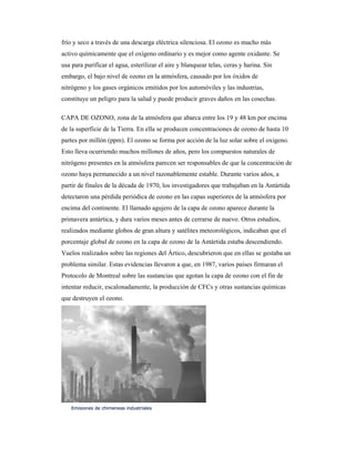 frío y seco a través de una descarga eléctrica silenciosa. El ozono es mucho más
activo químicamente que el oxígeno ordinario y es mejor como agente oxidante. Se
usa para purificar el agua, esterilizar el aire y blanquear telas, ceras y harina. Sin
embargo, el bajo nivel de ozono en la atmósfera, causado por los óxidos de
nitrógeno y los gases orgánicos emitidos por los automóviles y las industrias,
constituye un peligro para la salud y puede producir graves daños en las cosechas.
CAPA DE OZONO, zona de la atmósfera que abarca entre los 19 y 48 km por encima
de la superficie de la Tierra. En ella se producen concentraciones de ozono de hasta 10
partes por millón (ppm). El ozono se forma por acción de la luz solar sobre el oxígeno.
Esto lleva ocurriendo muchos millones de años, pero los compuestos naturales de
nitrógeno presentes en la atmósfera parecen ser responsables de que la concentración de
ozono haya permanecido a un nivel razonablemente estable. Durante varios años, a
partir de finales de la década de 1970, los investigadores que trabajaban en la Antártida
detectaron una pérdida periódica de ozono en las capas superiores de la atmósfera por
encima del continente. El llamado agujero de la capa de ozono aparece durante la
primavera antártica, y dura varios meses antes de cerrarse de nuevo. Otros estudios,
realizados mediante globos de gran altura y satélites meteorológicos, indicaban que el
porcentaje global de ozono en la capa de ozono de la Antártida estaba descendiendo.
Vuelos realizados sobre las regiones del Ártico, descubrieron que en ellas se gestaba un
problema similar. Estas evidencias llevaron a que, en 1987, varios países firmaran el
Protocolo de Montreal sobre las sustancias que agotan la capa de ozono con el fin de
intentar reducir, escalonadamente, la producción de CFCs y otras sustancias químicas
que destruyen el ozono.
Emisiones de chimeneas industrialesEmisiones de chimeneas industrialesEmisiones de chimeneas industrialesEmisiones de chimeneas industriales
 