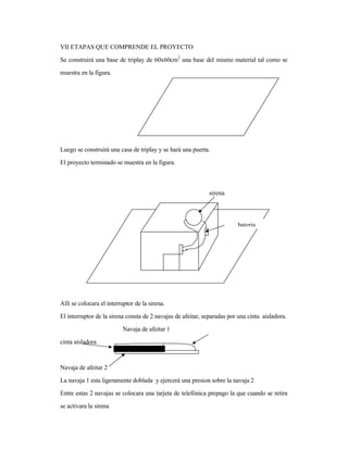 VII ETAPAS QUE COMPRENDE EL PROYECTO
Se construirá una base de triplay de 60x60cm2
una base del mismo material tal como se
muestra en la figura.
Luego se construirá una casa de triplay y se hará una puerta.
El proyecto terminado se muestra en la figura.
Allí se colocara el interruptor de la sirena.
El interruptor de la sirena consta de 2 navajas de afeitar, separadas por una cinta aisladora.
Navaja de afeitar 1
cinta aisladora
Navaja de afeitar 2
La navaja 1 esta ligeramente doblada y ejercerá una presion sobre la navaja 2
Entre estas 2 navajas se colocara una tarjeta de telefónica prepago la que cuando se retira
se activara la sirena
bateria
sirena
 
