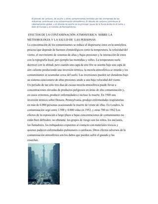 El dióxido de carbono, de azufre y otros contaminantes emitidos por las chimeneas de las
industrias contribuyen a la contaminación atmosférica. El dióxido de carbono contribuye al
calentamiento global, y el dióxido de azufre es la principal causa de la lluvia ácida en el norte y
este de Europa y el noreste de Norteamérica.
EFECTOS DE LA CONTAMINACIÓN ATMOSFERICA SOBRE LA
METEOROLOGIA Y LA SALUD DE LAS PERSONAS
La concentración de los contaminantes se reduce al dispersarse éstos en la atmósfera,
proceso que depende de factores climatológicos como la temperatura, la velocidad del
viento, el movimiento de sistemas de altas y bajas presiones y la interacción de éstos
con la topografía local, por ejemplo las montañas y valles. La temperatura suele
decrecer con la altitud, pero cuando una capa de aire frío se asienta bajo una capa de
aire caliente produciendo una inversión térmica, la mezcla atmosférica se retarda y los
contaminantes se acumulan cerca del suelo. Las inversiones pueden ser duraderas bajo
un sistema estacionario de altas presiones unido a una baja velocidad del viento.
Un periodo de tan sólo tres días de escasa mezcla atmosférica puede llevar a
concentraciones elevadas de productos peligrosos en áreas de alta contaminación y,
en casos extremos, producir enfermedades e incluso la muerte. En 1948 una
inversión térmica sobre Donora, Pennsylvania, produjo enfermedades respiratorias
en más de 6.000 personas ocasionando la muerte de veinte de ellas. En Londres, la
contaminación segó entre 3.500 y 4.000 vidas en 1952, y otras 700 en 1962 Los
efectos de la exposición a largo plazo a bajas concentraciones de contaminantes no
están bien definidos; no obstante, los grupos de riesgo son los niños, los ancianos,
los fumadores, los trabajadores expuestos al contacto con materiales tóxicos y
quienes padecen enfermedades pulmonares o cardiacas. Otros efectos adversos de la
contaminación atmosférica son los daños que pueden sufrir el ganado y las
cosechas.
 