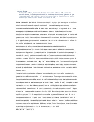 Inversión térmicaInversión térmicaInversión térmicaInversión térmica
El smog rodea El Ángel, monumento situado en pleno centro de México D.F. durante una
inversión térmica. La contaminación aumenta de forma espectacular cuando una masa de aire
frío queda atrapada bajo una de aire caliente, a consecuencia de su situación física, ya que las
montañas que rodean la ciudad impiden la circulación del aire.
EFECTO INVERNADERO, término que se aplica al papel que desempeña la atmósfera
en el calentamiento de la superficie terrestre. La atmósfera es prácticamente
transparente a la radiación solar de onda corta, absorbida por la superficie de la Tierra.
Gran parte de esta radiación se vuelve a emitir hacia el espacio exterior con una
longitud de onda correspondiente a los rayos infrarrojos, pero es reflejada de vuelta por
gases como el dióxido de carbono, el metano, el óxido nitroso, los clorofluorocarbonos
(CFC) y el ozono, presentes en la atmósfera. Este efecto de calentamiento es la base de
las teorías relacionadas con el calentamiento global.
El contenido en dióxido de carbono de la atmósfera se ha incrementado
aproximadamente un 30% desde 1750, como consecuencia del uso de combustibles
fósiles como el petróleo, el gas y el carbón; la destrucción de bosques tropicales por el
método de cortar y quemar también ha sido un factor relevante que ha influido en el
ciclo del carbono. El efecto neto de estos incrementos podría ser un aumento global de
la temperatura, estimado entre 1,4 y 5,8 ºC entre 1990 y 2100. Este calentamiento puede
originar importantes cambios climáticos, afectando a las cosechas y haciendo que suba
el nivel de los océanos. De ocurrir esto, millones de personas se verían afectadas por las
inundaciones.
Se están intentado distintos esfuerzos internacionales para reducir las emisiones de
gases de efecto invernadero. En 1997 se reunieron en Kioto representantes de los países
integrantes de la Convención Marco de las Naciones Unidas sobre el Cambio Climático,
creada en el seno de la Cumbre sobre la Tierra (véase Cumbre de Río), celebrada en Río
de Janeiro en 1992. En el Protocolo de Kioto se estableció que los países desarrollados
debían reducir sus emisiones de gases causantes del efecto invernadero en un 5,2% para
el año 2012 respecto a las emisiones del año 1990. Sin embargo, este protocolo debe ser
ratificado por un 55% de los países desarrollados cuyas emisiones de gases de efecto
invernadero sumen el 55% del total. En noviembre de 2000 se celebró en La Haya la VI
Conferencia de las Partes de la Convención Marco sobre el Cambio Climático, en la que
debían acordarse los reglamentos del Protocolo de Kioto. Sin embargo, no se llegó a un
acuerdo y se fijo una nueva cita de la misma para el año 2001.
FUENTES Y CONTROL
 