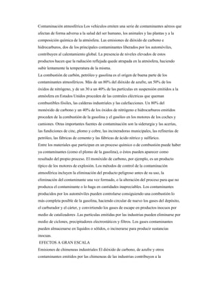 Contaminación atmosférica Los vehículos emiten una serie de contaminantes aéreos que
afectan de forma adversa a la salud del ser humano, los animales y las plantas y a la
composición química de la atmósfera. Las emisiones de dióxido de carbono e
hidrocarburos, dos de los principales contaminantes liberados por los automóviles,
contribuyen al calentamiento global. La presencia de niveles elevados de estos
productos hacen que la radiación reflejada quede atrapada en la atmósfera, haciendo
subir lentamente la temperatura de la misma.
La combustión de carbón, petróleo y gasolina es el origen de buena parte de los
contaminantes atmosféricos. Más de un 80% del dióxido de azufre, un 50% de los
óxidos de nitrógeno, y de un 30 a un 40% de las partículas en suspensión emitidos a la
atmósfera en Estados Unidos proceden de las centrales eléctricas que queman
combustibles fósiles, las calderas industriales y las calefacciones. Un 80% del
monóxido de carbono y un 40% de los óxidos de nitrógeno e hidrocarburos emitidos
proceden de la combustión de la gasolina y el gasóleo en los motores de los coches y
camiones. Otras importantes fuentes de contaminación son la siderurgia y las acerías,
las fundiciones de cinc, plomo y cobre, las incineradoras municipales, las refinerías de
petróleo, las fábricas de cemento y las fábricas de ácido nítrico y sulfúrico.
Entre los materiales que participan en un proceso químico o de combustión puede haber
ya contaminantes (como el plomo de la gasolina), o éstos pueden aparecer como
resultado del propio proceso. El monóxido de carbono, por ejemplo, es un producto
típico de los motores de explosión. Los métodos de control de la contaminación
atmosférica incluyen la eliminación del producto peligroso antes de su uso, la
eliminación del contaminante una vez formado, o la alteración del proceso para que no
produzca el contaminante o lo haga en cantidades inapreciables. Los contaminantes
producidos por los automóviles pueden controlarse consiguiendo una combustión lo
más completa posible de la gasolina, haciendo circular de nuevo los gases del depósito,
el carburador y el cárter, y convirtiendo los gases de escape en productos inocuos por
medio de catalizadores .Las partículas emitidas por las industrias pueden eliminarse por
medio de ciclones, precipitadores electrostáticos y filtros. Los gases contaminantes
pueden almacenarse en líquidos o sólidos, o incinerarse para producir sustancias
inocuas.
EFECTOS A GRAN ESCALA
Emisiones de chimeneas industriales El dióxido de carbono, de azufre y otros
contaminantes emitidos por las chimeneas de las industrias contribuyen a la
 