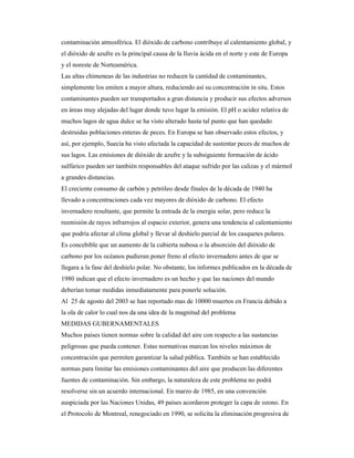 contaminación atmosférica. El dióxido de carbono contribuye al calentamiento global, y
el dióxido de azufre es la principal causa de la lluvia ácida en el norte y este de Europa
y el noreste de Norteamérica.
Las altas chimeneas de las industrias no reducen la cantidad de contaminantes,
simplemente los emiten a mayor altura, reduciendo así su concentración in situ. Estos
contaminantes pueden ser transportados a gran distancia y producir sus efectos adversos
en áreas muy alejadas del lugar donde tuvo lugar la emisión. El pH o acidez relativa de
muchos lagos de agua dulce se ha visto alterado hasta tal punto que han quedado
destruidas poblaciones enteras de peces. En Europa se han observado estos efectos, y
así, por ejemplo, Suecia ha visto afectada la capacidad de sustentar peces de muchos de
sus lagos. Las emisiones de dióxido de azufre y la subsiguiente formación de ácido
sulfúrico pueden ser también responsables del ataque sufrido por las calizas y el mármol
a grandes distancias.
El creciente consumo de carbón y petróleo desde finales de la década de 1940 ha
llevado a concentraciones cada vez mayores de dióxido de carbono. El efecto
invernadero resultante, que permite la entrada de la energía solar, pero reduce la
reemisión de rayos infrarrojos al espacio exterior, genera una tendencia al calentamiento
que podría afectar al clima global y llevar al deshielo parcial de los casquetes polares.
Es concebible que un aumento de la cubierta nubosa o la absorción del dióxido de
carbono por los océanos pudieran poner freno al efecto invernadero antes de que se
llegara a la fase del deshielo polar. No obstante, los informes publicados en la década de
1980 indican que el efecto invernadero es un hecho y que las naciones del mundo
deberían tomar medidas inmediatamente para ponerle solución.
Al 25 de agosto del 2003 se han reportado mas de 10000 muertos en Francia debido a
la ola de calor lo cual nos da una idea de la magnitud del problema
MEDIDAS GUBERNAMENTALES
Muchos países tienen normas sobre la calidad del aire con respecto a las sustancias
peligrosas que pueda contener. Estas normativas marcan los niveles máximos de
concentración que permiten garantizar la salud pública. También se han establecido
normas para limitar las emisiones contaminantes del aire que producen las diferentes
fuentes de contaminación. Sin embargo, la naturaleza de este problema no podrá
resolverse sin un acuerdo internacional. En marzo de 1985, en una convención
auspiciada por las Naciones Unidas, 49 países acordaron proteger la capa de ozono. En
el Protocolo de Montreal, renegociado en 1990, se solicita la eliminación progresiva de
 