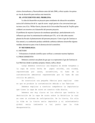 ciertos clorocarbonos y fluorocarbonos antes del año 2000 y ofrece ayuda a los países
en vías de desarrollo para realizar esta transición.
III. ANTECEDENTES DEL PROBLEMA
La idea de desarrollar un proyecto para estudiantes de educación secundaria
acerca de la destrucción de la capa de ozono surgió gracias a las conversaciones que
tuvimos con el Lic. Wilker García, docente de la Universidad Nacional de Trujillo quien
colaboró con nosotros en el desarrollo del presente proyecto.
El problema de mejorar el proceso de enseñanza aprendizaje particularmente en la
influencia que tiene la contaminación ambienta por CO2 en la vida sobre nuestro
planeta ha llevado al planteamiento del presente proyecto. Como el gas de Camisea es
Gas natural y su combustión produce anhídrido carbónico debemos desarrollar algunas
medidas alternativas para evitar la destrucción de la atmósfera
IV METODOLOGIA
4.1 METODO
- Utilizaremos el método científico para verificar y contrastar nuestras hipótesis
4.2 PROCEDIMIENTO
Debemos construir una planta de gas que va a representar el gas de Camisea en
Las Malvinas donde se produce propano, butano, nafta y diesel.
Luego debemos construir una maqueta en donde tengamos a
la capa de ozono hecha de papel celofán, una ciudad,
representada por casas, automóviles, el humo de la
contaminación ambiental representada por el humo de una
colilla de pabilo.
Se construirá una pequeña fábrica para explicar como
es que se produce la contaminación debida a las fabricas
Debemos explicar a nuestros compañeros la importancia
que tiene la capa de ozono en nuestra vida diaria.
Debemos ser muy claros en los efectos que tendría la
destrucción de la capa de ozono sobre la Antártica la cual
es como un sistema de refrigeración. De la tierra. Sin ella
la vida en la tierra seria imposible y el calentamiento
global seria inminente a tal punto que la vida
desaparecería.
 